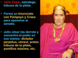 Julio Cesar , estratega, tribuno de la plebe. Forma un  triunvirato con Pompeyo y Craso  para oponerse al senado. Julio césar los derrota y concentra el poder en sus manos:  dictador perpetuo, cónsul, pretor, tribuno de la plebe, pontífice máximo, etc. 