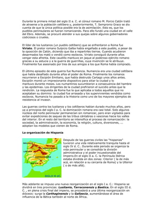 Durante la primera mitad del siglo II a. C. el cónsul romano M. Porcio Catón trató
de atraerse a la población celtíbera y, posteriormente, T. Sempronio Graco se dio
cuenta de que la única política posible era la de asimilación. Esto es, que los
pueblos peninsulares se fueran romanizando. Para ello fundó una ciudad en el valle
del Ebro. Además, se procuró atender a sus quejas sobre algunos gobernadores
codiciosos o crueles.

El líder de los lusitanos (un pueblo celtíbero) que se enfrentaron a Roma fue
Viriato. El pretor romano Sulpicio Galba había engañado a este pueblo, a pesar de
la oposición de Catón, diciendo que iba a repartirles tierras. Cuando acudieron
desarmados los mató o vendió como esclavos. Viriato consiguió durante años
vengar esta afrenta. Este caudillo mantuvo en jaque al poderoso ejército romano
gracias a su astucia y a la guerra de guerrillas, cuya invención se le atribuye.
Finalmente fue asesinado por tres de sus amigos a los que Roma había comprado.

El último episodio de esta guerra fue Numancia. Numancia era una ciudad celtíbera
que había desafiado durante años el poder de Roma. Finalmente los romanos
recurrieron a Escipión Emiliano, que había destruido Cartago unos años antes.
Escipión montó un impresionante dispositivo para sitiar la ciudad y lo
mantuvo durante meses. Los numantinos sucumbieron a consecuencia del hambre
y las epidemias. Los dirigentes de la ciudad prefirieron el suicidio antes que la
rendición. La respuesta de Roma fue la que aplicaba a todos aquellos que no
aceptaban su dominio: la ciudad fue arrasada y los supervivientes vendidos como
esclavos. Numancia ha pasado a la Historia como uno de los mayores ejemplos de
resistencia al invasor.

Las guerras contra los lusitanos y los celtíberos habían durado muchos años, pero
ya a principios del siglo I a. C. la dominación romana era casi total. Solo algunos
núcleos del norte peninsular permanecían sin romanizar, pero eran vigilados para
evitar expediciones de saqueo de las tribus cántabras o vasconas hacia los valles
del interior. En el resto del territorio se intensifica el proceso de romanización: la
sociedad, la administración, la economía, la religión, cultura, diversiones, ...
adoptan los modelos que vienen de Roma.

La organización de Hispania

                                Después de las guerras civiles las "hispanias"
                                tuvieron una vida relativamente tranquila hasta el
                                siglo IV d. C.. Durante este periodo se organiza la
                                vida peninsular y se consolida la división
                                administrativa y el poder incuestionable del
                                Imperio.En el siglo II a. C. la Península Ibérica
                                estaba dividida en dos zonas: Citerior ( la de más
                                acá, en relación a su cercanía de Roma) y la Ulterior
                                ( o de más allá).




Más adelante se impuso una nueva reorganización en el siglo I a. C.: Hispania se
dividirá en tres provincias: Lusitania, Tarraconensis y Baetica. En el siglo III d.
C. , en plena crisis final del imperio, se procederá a una última reorganización en
diócesis: surge la Carthaginensis y la Gallaecia, aumentándose el área de
influencia de la Bética también al norte de África.
 