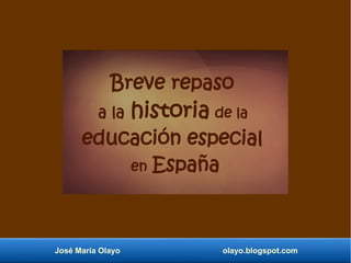 José María Olayo olayo.blogspot.com
Breve repaso
a la historia de la
educación especial
en España
 