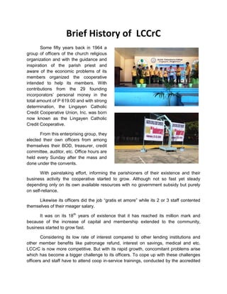 Brief History of LCCrC
Some fifty years back in 1964 a
group of officers of the church religious
organization and with the guidance and
inspiration of the parish priest and
aware of the economic problems of its
members organized the cooperative
intended to help its members. With
contributions from the 29 founding
incorporators’ personal money in the
total amount of P 619.00 and with strong
determination, the Lingayen Catholic
Credit Cooperative Union, Inc. was born
now known as the Lingayen Catholic
Credit Cooperative.
From this enterprising group, they
elected their own officers from among
themselves their BOD, treasurer, credit
committee, auditor, etc. Office hours are
held every Sunday after the mass and
done under the convents.
With painstaking effort, informing the parishioners of their existence and their
business activity the cooperative started to grow. Although not so fast yet steady
depending only on its own available resources with no government subsidy but purely
on self-reliance.
Likewise its officers did the job “gratis et amore” while its 2 or 3 staff contented
themselves of their meager salary.
It was on its 18th years of existence that it has reached its million mark and
because of the increase of capital and membership extended to the community,
business started to grow fast.
Considering its low rate of interest compared to other lending institutions and
other member benefits like patronage refund, interest on savings, medical and etc.
LCCrC is now more competitive. But with its rapid growth, concomitant problems arise
which has become a bigger challenge to its officers. To cope up with these challenges
officers and staff have to attend coop in-service trainings, conducted by the accredited

 