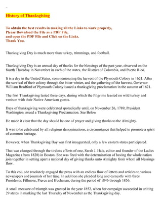 ~

History of Thanksgiving

To obtain the best results in making all the Links to work properly,
Please Download the File as a PDF File,
and open the PDF File and Click on the Links.
Thank You.


Thanksgiving Day is much more than turkey, trimmings, and football.


Thanksgiving Day is an annual day of thanks for the blessings of the past year, observed on the
fourth Thursday in November in each of the states, the District of Columbia, and Puerto Rico.

It is a day in the United States, commemorating the harvest of the Plymouth Colony in 1621. After
the survival of their colony through the bitter winter, and the gathering of the harvest, Governor
William Bradford of Plymouth Colony issued a thanksgiving proclamation in the autumn of 1621.

The first Thanksgiving lasted three days, during which the Pilgrims feasted on wild turkey and
venison with their Native American guests.

Days of thanksgiving were celebrated sporadically until, on November 26, 1789, President
Washington issued a Thanksgiving Proclamation. See Below

He made it clear that the day should be one of prayer and giving thanks to the Almighty.

It was to be celebrated by all religious denominations, a circumstance that helped to promote a spirit
of common heritage.

However, when Thanksgiving Day was first inaugurated, only a few eastern states participated.

That was changed through the tireless efforts of one, Sarah J. Hale, editor and founder of the Ladies
Magazine (from 1828) in Boston. She was fired with the determination of having the whole nation
join together in setting apart a national day of giving thanks unto Almighty from whom all blessings
flow.

To this end, she resolutely engaged the press with an endless flow of letters and articles to various
newspapers and journals of her time. In addition she pleaded long and earnestly with three
Presidents: Fillmore, Pierce and Buchanan, during the period of 1846 through 1856.

A small measure of triumph was granted in the year 1852, when her campaign succeeded in uniting
29 states in marking the last Thursday of November as the Thanksgiving day.
 