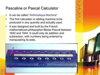 Pascaline or Pascal Calculator
• It can be called “Arithmatique Machine”
• The first calculator or adding machine to be
produced in any quantity and actually used.
• It was designed and built by the French
mathematician-philosopher Blaise Pascal between
1642 and 1644. It could only do addition and
subtraction, with numbers being entered by
manipulating its dials.
 