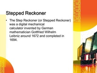 Stepped Reckoner
• The Step Reckoner (or Stepped Reckoner)
was a digital mechanical
calculator invented by German
mathematician Gottfried Wilhelm
Leibniz around 1672 and completed in
1694.
 