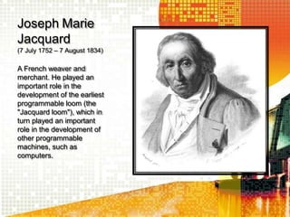 Joseph Marie
Jacquard
(7 July 1752 – 7 August 1834)
A French weaver and
merchant. He played an
important role in the
development of the earliest
programmable loom (the
"Jacquard loom"), which in
turn played an important
role in the development of
other programmable
machines, such as
computers.
 