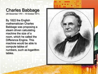 Charles Babbage
(26 December 1791 – 18 October1871)
By 1822 the English
mathematician Charles
Babbage was proposing a
steam driven calculating
machine the size of a
room, which he called the
Difference Engine. This
machine would be able to
compute tables of
numbers, such as logarithm
tables.
 