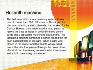 Hollerith machine
• The first automatic data processing system. It was
used to count the 1890 U.S. census. Developed by
Herman Hollerith, a statistician who had worked for the
Census Bureau, the system used a hand punch to
record the data as holes in dollar-bill-sized punch
cards and a tabulating machine to count them. The
tabulating machine contained a spring-loaded pin for
each potential hole in the card. When a card was
placed in the reader and the handle was pushed
down, the pins that passed through the holes closed
electrical circuits causing counters to be incremented
and a lid in the sorting box to open.
 