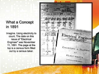 What a Concept
in 1891
Imagine. Using electricity to
count. The date on this
issue of "Electrical
Engineer" was November
11, 1891. The page at the
top is a census form filled
out by a census taker.
 