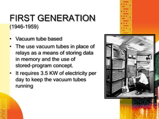 FIRST GENERATION
(1946-1959)
• Vacuum tube based
• The use vacuum tubes in place of
relays as a means of storing data
in memory and the use of
stored‐program concept.
• It requires 3.5 KW of electricity per
day to keep the vacuum tubes
running
 