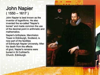 John Napier
( 1550 – 1617 )
John Napier is best known as the
inventor of logarithms. He also
invented the so-called "Napier's
bones" and made common the use
of the decimal point in arithmetic and
mathematics.
Napier's birthplace, Merchiston
Tower in Edinburgh, Scotland, is
now part of the facilities
of Edinburgh Napier University. After
his death from the effects
of gout, Napier's remains were
buried in St Cuthbert's
Church, Edinburgh.
 