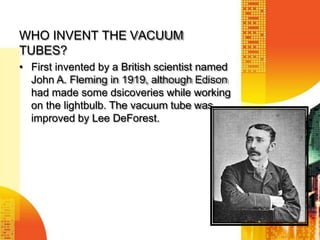 WHO INVENT THE VACUUM
TUBES?
• First invented by a British scientist named
John A. Fleming in 1919, although Edison
had made some dsicoveries while working
on the lightbulb. The vacuum tube was
improved by Lee DeForest.
 