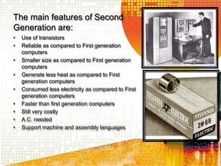 The main features of Second
Generation are:
• Use of transistors
• Reliable as compared to First generation
computers
• Smaller size as compared to First generation
computers
• Generate less heat as compared to First
generation computers
• Consumed less electricity as compared to First
generation computers
• Faster than first generation computers
• Still very costly
• A.C. needed
• Support machine and assembly languages
 