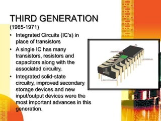 THIRD GENERATION
(1965-1971)
• Integrated Circuits (IC's) in
place of transistors
• A single IC has many
transistors, resistors and
capacitors along with the
associated circuitry.
• Integrated solid‐state
circuitry, improved secondary
storage devices and new
input/output devices were the
most important advances in this
generation.
 