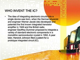 WHO INVENT THE IC?
• The idea of integrating electronic circuits into a
single device was born, when the German physicist
and engineer Werner Jacobi (de) developed and
patented the first known integrated transistor
amplifier in 1949 and the British radio
engineer Geoffrey Dummer proposed to integrate a
variety of standard electronic components in a
monolithic semiconductor crystal in 1952. A year
later, Harwick Johnson filed a patent for a
prototype integrated circuit (IC).
 