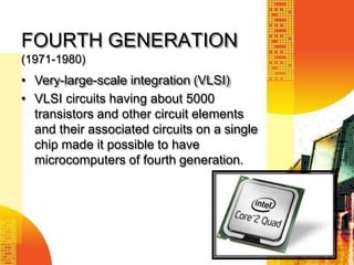 FOURTH GENERATION
(1971-1980)
• Very-large-scale integration (VLSI)
• VLSI circuits having about 5000
transistors and other circuit elements
and their associated circuits on a single
chip made it possible to have
microcomputers of fourth generation.
 
