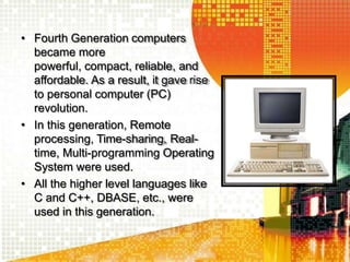 • Fourth Generation computers
became more
powerful, compact, reliable, and
affordable. As a result, it gave rise
to personal computer (PC)
revolution.
• In this generation, Remote
processing, Time-sharing, Real-
time, Multi-programming Operating
System were used.
• All the higher level languages like
C and C++, DBASE, etc., were
used in this generation.
 