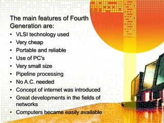 The main features of Fourth
Generation are:
• VLSI technology used
• Very cheap
• Portable and reliable
• Use of PC's
• Very small size
• Pipeline processing
• No A.C. needed
• Concept of internet was introduced
• Great developments in the fields of
networks
• Computers became easily available
 