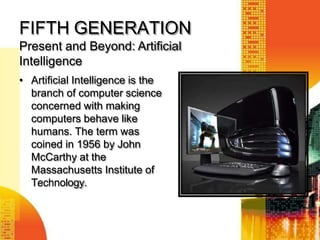 FIFTH GENERATION
Present and Beyond: Artificial
Intelligence
• Artificial Intelligence is the
branch of computer science
concerned with making
computers behave like
humans. The term was
coined in 1956 by John
McCarthy at the
Massachusetts Institute of
Technology.
 
