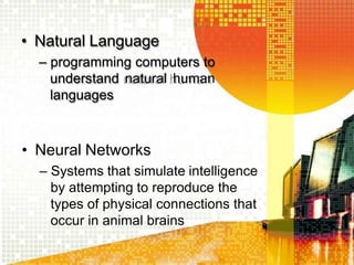 • Natural Language
– programming computers to
understand natural human
languages
• Neural Networks
– Systems that simulate intelligence
by attempting to reproduce the
types of physical connections that
occur in animal brains
 