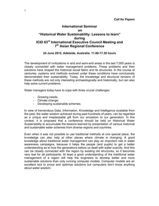 1


                                                                      Call for Papers

                           International Seminar
                                     on
            “Historical Water Sustainability: Lessons to learn”
                                   during
                  rd
          ICID 63 International Executive Council Meeting and
                      7th Asian Regional Conference

              24 June 2012, Adelaide, Australia: 11.00-17.30 hours


The development of civilizations in arid and semi-arid areas in the last 7,000 years is
closely connected with water management problems. These problems and their
solutions have shaped the historical social fabric and its structures. In the course of
centuries, systems and methods evolved under these conditions have conclusively
demonstrated their sustainability. Today, the knowledge and structural remains of
these methods are not only interesting archaeologically and historically, but can also
help solve current problems.

Water managers today have to cope with three crucial challenges:

      -   Growing needs;
      -   Climate change;
      -   Developing sustainable schemes.

In view of tremendous Data, Information, Knowledge and Intelligence available from
the past, the water wisdom achieved during past hundreds of years, can be regarded
as a unique and irreplaceable gift from our ancestors to our generation. In this
context, it is proposed that a conference should be held on Historical Water
Sustainability to accumulate the lessons learned by presentation of various historical
and sustainable water schemes from diverse regions and countries.

Even when it was not possible to use traditional methods at one special place, the
knowledge can also help at other places where climate is changing. A good
knowledge about traditional water management can play an important role in water
awareness campaigns, because it helps the people (and pupils) to get a better
understanding as to how the generations before us dealt with water scarcity. And this
can be closely connected with the region by existing old structures, so it becomes
very real for all participants. At least a good understanding of the traditional water
management of a region will help the engineers to develop better and more
sustainable solutions than only running computer models. Computer models are an
excellent tool to prove and optimize solutions but computers don’t know anything
about water wisdom.
 