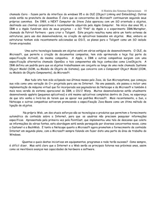 A História dos Sistemas Operacionais
chamada Cairo - fazem parte da interface do windows 95 e do OLE (Object Linking and Embedding). Outras
ainda estão na prancheta de desenhos. É claro que os concorrentes da Microsoft continuaram seguindo seus
próprios caminhos. Em 1989, a NEXT Computer de Steve Jobs apareceu com um SO orientado a objetos,
destinado aos clientes corporativos e recentemente adquirido pela Apple Computer. No início dos anos 90, a
IBM e a Apple fundiram dois de seus projetos - o SO "Pink" da Apple e o experimento IBM/Metaphor,
chamado de Patriot Partners - para criar o Taligent. Este projeto resultou numa série um tanto extensa de
estruturas, para uso dos desenvolvedores, na criação de aplicativos baseados em objetos. Mas, embora as
estruturas tenham sido recentemente adicionadas ao OS/2, os planos para o Taligent como um SO isolado
foram arquivados.
Uma outra tecnologia baseada em objetos está em vários estágios de desenvolvimento. O OLE, da
Microsoft, que permite a criação de documentos compostos, tem sido aprimorado e hoje faz parte da
especificação ActiveX, da mesma companhia. A Apple, a IBM e outras companhias surgiam com uma
especificação alternativa chamada OpenDoc e tais componentes são hoje conhecidos como LiveObjects. A
IBM definiu um padrão para que os objetos trabalhassem em conjunto ao longo de uma rede chamada Systems
Object Model (SOM, ou Modelo de Objeto de Sistema), que concorre com o Component Object Model (COM,
ou Modelo de Objeto Componente), da Microsoft.
Mas tudo isto tem sido eclipsado nos últimos meses pelo Java, da Sun Microsystems, que começou
sua vida como uma variação do C++ projetada para uso na Internet. No ano passado, ele passou a incluir uma
implementação de máquina virtual que foi incorporada aos paginadores da Netscape e da Microsoft e também à
mais nova versão do sistema operacional da IBM, o OS/2 Warp. Muitos desenvolvedores estão atualmente
desenvolvendo applets (pequenos aplicativos) e até mesmo aplicativos completos dentro do Java, na esperança
de que isto venha a livrá-los de terem que se apoiar nos padrões Microsoft. Mais recentemente, a Sun, a
Netscape e outras companhias estiveram promovendo a especifieação Java-Beans como um ótimo método de
ligação de objetos.
Na própria Web, um dos atuais esforços são as tecnologias e produtos que permitem o fornecimento
automático do conteúdo sobre a Internet, para que os usuários não precisem pesquisar informações
específicas. Apresentada pela primeira vez pela PointCast, que implementou uma tela de descanso que coleta
as informações da várias fontes, esta abordagem está sendo perseguida por diversos concorrentes novos, como
a Castanet e a BackWeb. E tanto a Netscape quanto a Microsoft agora prometem o fornecimento de conteúdo
Internet em segundo plano, com a Microsoft sempre falando em fazer disto uma parte da área de trabalho do
Windows.
Quantas e quais destas iniciativas em equipamentos, programas e rede terão sucesso? Como sempre,
é difícil dizer. Mas está claro que a Internet e a Web serão os principais fatores nos próximos anos, assim
como os inevitáveis avanços nas capacidades de hardware e software.
10
 