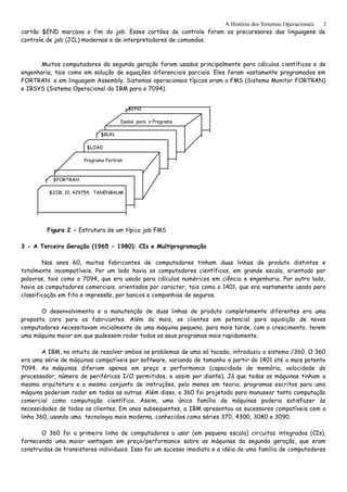 A História dos Sistemas Operacionais
cartão $END marcava o fim do job. Esses cartões de controle foram os precurssores das linguagens de
controle de job (JCL) modernas e de interpretadores de comandos.
Muitos computadores da segunda geração foram usados principalmente para cálculos científicos e de
engenharia, tais como em solução de equações diferenciais parciais. Eles foram vastamente programados em
FORTRAN e em linguagem Assembly. Sistemas operacionais típicos eram o FMS (Sistema Monitor FORTRAN)
e IBSYS (Sistema Operacional da IBM para o 7094).
$END
Dados para o Programa
$RUN
$LOAD
Programa Fortran
$FORTRAN
$JOB, 10, 429754, TANENBAUM
Figura 2 - Estrutura de um típico job FMS
3 - A Terceira Geração (1965 - 1980): CIs e Multiprogramação
Nos anos 60, muitos fabricantes de computadores tinham duas linhas de produto distintas e
totalmente incompatíveis. Por um lado havia os computadores científicos, em grande escala, orientado por
palavras, tais como o 7094, que era usado para cálculos numéricos em ciência e engenharia. Por outro lado,
havia os computadores comerciais, orientados por caracter, tais como o 1401, que era vastamente usado para
classificação em fita e impressão, por bancos e companhias de seguros.
O desenvolvimento e a manutenção de duas linhas de produto completamente diferentes era uma
proposta cara para os fabricantes. Além do mais, os clientes em potencial para aquisição de novos
computadores necessitavam inicialmente de uma máquina pequena, para mais tarde, com o crescimento, terem
uma máquina maior em que pudessem rodar todos os seus programas mais rapidamente.
A IBM, no intuito de resolver ambos os problemas de uma só tacada, introduziu o sistema /360. O 360
era uma série de máquinas compatíveis por software, variando de tamanho a partir do 1401 até o mais potente
7094. As máquinas diferiam apenas em preço e performance (capacidade de memória, velocidade do
processador, número de periféricos I/O permitidos, e assim por diante). Já que todas as máquinas tinham a
mesma arquitetura e o mesmo conjunto de instruções, pelo menos em teoria, programas escritos para uma
máquina poderiam rodar em todas as outras. Além disso, o 360 foi projetado para manusear tanto computação
comercial como computação científica. Assim, uma única família de máquinas poderia satisfazer às
necessidades de todos os clientes. Em anos subsequentes, a IBM apresentou os sucessores compatíveis com a
linha 360, usando uma tecnologia mais moderna, conhecidos como séries 370, 4300, 3080 e 3090.
O 360 foi a primeira linha de computadores a usar (em pequena escala) circuitos integrados (CIs),
fornecendo uma maior vantagem em preço/performance sobre as máquinas da segunda geração, que eram
construidas de transistores individuais. Isso foi um sucesso imediato e a idéia de uma família de computadores
3
 