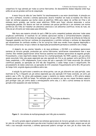 A História dos Sistemas Operacionais
compatíveis foi logo adotada por todos os outros fabricantes. Os descendentes dessas máquinas ainda hoje
estão em uso em grandes centros de computação.
A maior força da idéia de "uma família" foi simultaneamente a sua maior durabilidade. A intenção era
que todo o software, incluindo o sistema operacional, deveria trabalhar em todos os modelos. Ele tinha de
rodar em sistemas pequenos que muitas vezes já substituia 1401s para cópias de cartões em fitas e em
sistemas muito grandes, que muitas vezes substituia 7094s para fazer cálculos demorados e outras
computações pesadas. Ele deveria ser bom em sistemas com poucos periféricos e em sistemas com muitos
periféricos. Ele tinha de trabalhar em ambientes comerciais e em ambientes científicos. Acima de tudo, ele
tinha de ser eficiente em todos esses usos diferentes.
Não havia uma maneira através da qual a IBM (ou outra companhia) pudesse solucionar todas essas
exigências conflitantes. O resultado foi um sistema operacional enorme e extraordinariamente complexo,
provavelmente de dois ou três ordens de magnitude maior do que o FMS. Ele consistia de milhares de linhas de
linguagem assembly escritas por centenas de programadores e continha centenas e centenas de depurações
que necessitavam de contínuas versões a fim de corrigí-los. Cada nova versão fixava algumas depurações e
introduzia outras novas, tal que o número de depurações provavelmente permanecia constante com o tempo.
A despeito de seu enorme tamanho e de seus problemas, o OS/360 e os sistemas operacionais
similares da terceira geração, produzidos por outros fabricantes, satisfizeram razoavelmente bem a seus
clientes. Eles também popularizaram várias técnicas ausentes nos sistemas operacionais da segunda geração.
Provavelmente, a mais importante dessas técnicas foi a multiprogramação. No 7094, quando o job que estava
sendo executado tinha uma pausa esperando que uma operação em fita ou em qualquer outro periférico I/O
fosse completada, a CPU simplesmente ficava ociosa até que a operação I/O fosse encerrada. Em cálculos
científicos pesados, as operações de I/O não são frequentes, e essse tempo ocioso é insignificante. Em
processamento de dados comerciais, as operações de I/O consomem frequentemente entre 80 a 90 porcento
do tempo total, exigindo alguma providência sobre isso.
A solução foi particionar a memória em várias partes, com um job diferente em cada partição, como
mostrado na Fig. 3. Enquanto um job estava esperando que uma operação I/O fosse concluida, um outro job
poderia usar a CPU. Se vários jobs pudessem ocupar a memória no mesmo instante, a CPU estaria sempre
ocupada quase que em 100% do tempo. Ter múltiplos jobs na memória, por sua vez, requer hardware especial
para proteger cada job contra danos e entrelaçamento entre eles, e o 360 e outros sistemas da terceira
geração eram equipados com esse hardware.
Partições da Memória
Figura 3 - Um sistema de multiprogramação com três jobs na memória
Um outro grande aspecto presente nos sistemas operacionais da terceira geração era a habilidade de
ler jobs de cartões para o disco assim que eles eram trazidos à sala do computador. Assim, sempre que um job
tinha a sua execução encerrada, o sistema operacional poderia carregar um novo job do disco numa nova
4
Job 3
Job 2
Job 1
Sistema
Operacional
 