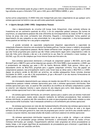 A História dos Sistemas Operacionais
UNIX para Universidades quase de graça e dentro de poucos anos, centenas delas estavam usando-o. O UNIX
logo estendeu-se para o Interdata 7/32, para o VAX, para o MOTOROLA 68000, e para
muitos outros computadores. O UNIX tinha sido transportado para mais computadores do que qualquer outro
sistema operacional da história e seu uso está ainda aumentando rapidamente.
4 - A Quarta Geração (1980-1990): Computadores Pessoais
Com o desenvolvimento de circuitos LSI (Large Scale Integration), chips contendo milhares de
transistores em um centimetro quadrado de silício, a era do computador pessoal começava. Em termos de
arquitetura, os computadores pessoais não eram diferentes de minicomputadores da classe do PDP-11, mas em
termos de preço eles eram certamente bem diferentes. Enquanto o minicomputador tornou possível um
departamento de uma companhia ou uma universidade ter o seu próprio computador, o chip micropocessador
tornou possível um indivíduo ter o seu próprio computador.
A grande variedade de capacidade computacional disponível, especialmente a capacidade de
computação altamente interativa com excelentes facilidades gráficas, fizeram crescer a indústria de produção
de software para computadores pessoais. Muitos desses softwares eram "amigáveis ao usuário", significando
que eles foram projetados para usuários que não tinham conhecimento algum sobre computadores e além do
mais não tinha outra intenção a não ser a de orientá-los no uso. Essa foi certamente a maior mudança do
OS/360, cujo JCL era tão complexo que livros inteiros foram escritos sobre ele.
Dois sistemas operacionais dominaram a utilização do computador pessoal: o MS-DOS, escrito pela
Microsoft para o IBM PC e para outras máquinas que usavam a CPU Intel 8088 e seus sucessores, e UNIX, que
é predominante em máquinas que usam a CPU da família Motorola 68000. Pode parecer irônico que o
descendente direto do MULTICS, projetado para o gigante computador utilitário, ficou tão popular em
computadores pessoais, mas principalmente mostra como foram boas as idéias sobre o MULTICS e o UNIX.
Apesar da primeira versão do MS-DOS ser primitiva, em versões subsequentes foram incluidas diversas
facilidades do UNIX, o que não é tão surpreendente já que a Microsoft é um dos maiores fornecedores do
UNIX, usando o nome comercial XENIX.
Um interessante desenvolvimento que começou em meados dos anos 80 foi o crescimento de redes de
computadores pessoais rodando sistemas operacionais para rede e sistemas operacionais distribuidos. Num
sistema operacional para rede, os usuários têm consciência da existência de múltiplos computadores e podem
se conectar com máquinas remotas e copiar arquivos de uma máquina para outra. Cada máquina roda o seu
próprio sistema operacional local e tem o seu próprio usuário (ou usuários).
Um sistema operacional distribuido, em contraste, aparece para o usuário como um sistema tradicional
de um único processador, mesmo sendo composto realmente de múltiplos processadores. Num verdadeiro
sistema distribuido, os usuários não têm consciência de onde os seus programas estão sendo rodados ou onde
seus arquivos estão localizados; tudo é manuseado automática e eficientemente pelo sistema operacional.
Os sistemas operacionais em rede não são fundamentalmente diferentes dos sistemas operacionais de
um único processador. Eles obviamente necessitam de um controlador de interface de rede e de algum
software de alto nível para gerenciá-lo, bem como de programas para concluir com êxito uma conexão remota e
o acesso a arquivos remotos, mas essas adições não mudam a estrutura essencial do sistema operacional.
Os sistemas operacionais distribuidos requerem mais do que a adição de códigos a um sistema
operacional de um processador porque sistemas distribuidos e centralizados diferem em modos críticos.
Sistemas distribuidos, por exemplo, frequentemente admitem rodar programas em vários processadores ao
mesmo tempo, e daí exigem algorítmos de escalonamento de processadores para otimimizar a quantidade de
paralelismo que deve ser concluído com êxito.
6
 