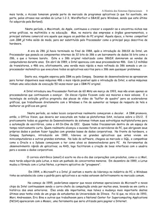 A História dos Sistemas Operacionais
mais tarde, o Access tomaram grande parte do mercado de programas aplicativos (o que foi auxiliado, em
parte, pelos atrasos nas versões do Lotus 1-2-3, WordPerfect e DBASE para Windows, sendo que este último
foi adquirido pela Borland).
Neste período, o Macintosh, da Apple, continuava a crescer e expandir-se e encontrou nichos nas
artes gráficas, na multimídia e na educação. Mas, na maioria das empresas e órgãos governamentais, o
principal sistema comercial era aquele que seguia os padrões do PC original. Àquela época, o termo compatível
com IBM já tinha saído de moda, para ser substituído pelo Processador como a principal peça descritiva de
hardware.
A era do 286 já havia terminado no final de 1988, após a introdução do 386SX da Intel, um
Processador que possuía os componentes internos de 32 bits do 386 e um barramento de dados 16 bits como o
286, o que o tornava barato. Este e o 386 original rebatizado como 386DX dominaram as vendas de
computadores durante anos. Em abril de 1989, a Intel apareceu com seus processadores 486. Com 1,2 milhões
de transistores, o 486 era, efetivamente, uma versão mais rápida e mais refinada do 386 somada a um co-
processador matemático que executava todos os aplicativos escritos para o 386 sem quaisquer problemas.
Desta vez, ninguém esperou pela IBM ou pela Compaq. Dezenas de desenvolvedores se apressaram
para tornar disponíveis suas máquinas 486 o mais rápido possível após a introdução da Intel, e estas máquinas
tinham uma velocidade de execução 50 vezes maior que o IBM PC original.
A Intel introduziu seu Processador Pentium de 60 MHz em março de 1993, mas não eram apenas os
processadores que continuavam a avançar. Os discos rígidos ficavam cada vez maiores e mais velozes. E a
tecnologia de exibição gráfica progrediu das placas de vídeo de "buffer de quadro" para as aceleradores
gráficas, que trabalhavam diretamente com o Windows a fim de aumentar os tempos de resposta de tela e
melhorar os gráficos em geral.
Neste período, as redes locais corporativas realmente começaram a decolar. A IBM promovia,
então, o Office Vision, que deveria ser executado em todas as plataformas SAA, inclusive sobre o OS/2. E
praticamente todos os gigantes do Desenvolvimento de sistemas tinham suas estratégias multiplataforma para
a automação de escritórios, como o All-In-One da DEC. Quase todos fracassariam dentro de um espaço de
tempo relativamente curto. Quem realmente alcançou o sucesso foram os servidores de PC, que abrigavam seus
próprios dados e podiam fazer ligações com grandes bases de dados corporativas. No fronte do hardware, o
Compaq Systempro, introduzido em 1989, liderava os grandes aplicativos que antes viviam em
minicomputadores e outros grandes sistemas. No lado do software, chegava ao mercado o SQL, e companhias
como a Oracle e a Sybase começavam a ter como alvos os desenvolvedores para PC. As ferramentas de
desenvolvimento rápido de aplicativos, ou RAD, logo facilitaram a criação de boas interfaces com o usuário
para o acesso a dados corporativos.
O correio eletrônico (email) é aceito no dia-a-dia das corporações com produtos, como o cc:Mail,
mais tarde adquirido pela Lotus, e mais um punhado de concorrentes menores. Em dezembro de 1989, a Lotus
mudou a fórmula com o Lotus Notes, o primeiro aplicativo de "groupware".
Em 1994, a Microsoft e a Intel já vestiam o manto da liderança na indústria do PC, o Windows
tinha-se estabelecido como o padrão para aplicativos e as redes estavam definitivamente no mercado comum.
No começo de 1995, poderíamos esperar que novos sistemas operacionais da Microsoft e novos
chips da Intel continuassem sendo o carro-chefe da computação ainda por muitos anos, levando-se em conta o
histórico dos anos anteriores. Eles ainda são importantes, mas talvez a mudança mais importante destes
últimos anos tenha vindo de um grupo de estudantes da Universidade de Illinois. Foi lá que, no início de 1993,
Marc Andreessen, Eric Bina e outros que trabalhavam para o National Center for Supercomputing Applications
(NCSA) apareceram com o Mosaic, uma ferramenta que seria utilizada para paginar a Internet.
8
 