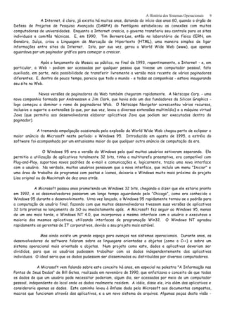 A História dos Sistemas Operacionais
A Internet, é claro, já existia há muitos anos, datando do início dos anos 60, quando o órgão de
Defesa de Projetos de Pesquisa Avançada (DARPA) do Pentágono estabeleceu as conexões com muitos
computadores de universidades. Enquanto a Internet crescia, o governo transferiu seu controle para os sites
individuais e comitês técnicos. E, em 1990, Tim Berners-Lee, então no laboratório de física CERN, em
Genebra, Suíça, criou a Linguagem de Marcação de Hipertexto (HTML), uma maneira simples de ligar
informações entre sites da Internet. Isto, por sua vez, gerou a World Wide Web (www), que apenas
aguardava por um paginador gráfico para começar a crescer.
Após o lançamento do Mosaic ao público, no final de 1993, repentinamente, a Internet - e, em
particular, a Web - podiam ser acessadas por qualquer pessoa que tivesse um computador pessoal, fato
auxiliado, em parte, nela possibilidade de transferir livremente a versão mais recente de vários paginadores
diferentes. E, dentro de pouco tempo, parecia que todo o mundo - e todas as companhias - estava inaugurando
seu site na Web.
Novas versões de paginadores da Web também chegaram rapidamente. A Netscape Corp. - uma
nova companhia formada por Andreessen e Jim Clark, que havia sido um dos fundadores da Silicon Graphics -
logo começou a dominar o ramo de paginadores Web. O Netscape Navigator acrescentou vários recursos,
inclusive o suporte a extensões (o que, por sua vez, levou a diversas extensões multimídia) e a máquina virtual
Java (que permitia aos desenvolvedores elaborar aplicativos Java que podiam ser executados dentro do
paginador).
A tremenda empolgação ocasionada pela explosão da World Wide Web chegou perto de eclipsar o
maior anúncio da Microsoft neste período: o Windows 95. Introduzido em agosto de 1995, a estréia do
software foi acompanhada por um entusiasmo maior do que qualquer outro anúncio de computação da era.
O Windows 95 era a versão do Windows pela qual muitos usuários estiveram esperando. Ele
permitia a utilização de aplicativos totalmente 32 bits, tinha a multitarefa preemptiva, era compatível com
Plug-and-Play, suportava novos padrões de e-mail e comunicações e, logicarnente, trazia uma nova interface
com o usuário. Na verdade, muitos usuários pensavam que a nova interface, que incluía um menu "Iniciar" e
uma área de trabalho de programas com pastas e ícones, deixaria o Windows muito mais próximo do projeto
Lisa original ou do Macintosh de dez anos atrás.
A Microsoft passou anos prometendo um Windows 32 bits, chegando a dizer que ele estaria pronto
em 1992, e os desenvolvedores passaram um longo tempo aguardando pelo "Chicago", como era conhecido o
Windows 95 durante o desenvolvimento. Urna vez lançado, o Windows 95 rapidamente tornou-se o padrão para
a computação de usuário final, fazendo com que muitos desenvolvedores tivessem suas versões de aplicativos
32 bits prontas no lançamento do SO ou imediatamente após. A Microsoft fez seguir ao Windows 95, menos
de um ano mais tarde, o Windows NT 4.0, que incorporava a mesma interface com o usuário e executava a
maioria dos mesmos aplicativos, utilizando interfaces de programação Win32. O Windows NT agradou
rapidamente os gerentes de IT corporativos, devido a seu projeto mais estável.
Mas ainda existe um grande espaço para avanços nos sistemas operacionais. Durante anos, os
desenvolvedores de software falaram sobre as linguagens orientadas a objetos (como o C++) e sobre um
sistema operacional mais orientado a objetos. Num projeto como este, dados e aplicativos deveriam ser
divididos, para que os usuários pudessem trabalhar com os dados independentemente dos aplicativos
individuais. O ideal seria que os dados pudessem ser disseminados ou distribuídos por diversos computadores.
A Microsoft vem falando sobre este conceito há anos, em especial na palestra "A Informação nas
Pontas de Seus Dedos" de Bill Gates, realizada em novembro de 1990, que enfatizava o conceito de que todos
os dados de que um usuário pode necessitar poderiam, algum dia, ser acessados por meio de um computador
pessoal, independente do local onde os dados realmente residem. A idéia, disse ele, iria além dos aplicativos e
consideraria apenas os dados. Este caminho levou à ênfase dada pela Microsoft aos documentos compostos,
macros que funcionam através dos aplicativos, e a um novo sistema de arquivos. Algumas peças desta visão -
9
 