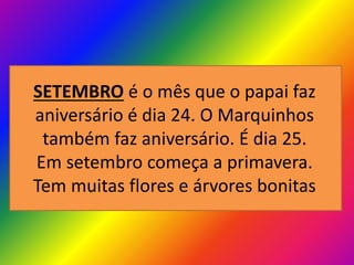SETEMBRO é o mês que o papai faz
aniversário é dia 24. O Marquinhos
também faz aniversário. É dia 25.
Em setembro começa a primavera.
Tem muitas flores e árvores bonitas

 