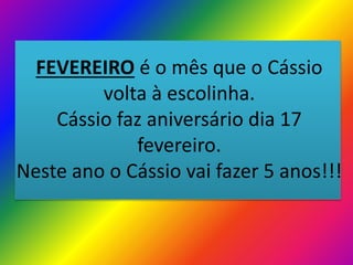 FEVEREIRO é o mês que o Cássio
volta à escolinha.
Cássio faz aniversário dia 17
fevereiro.
Neste ano o Cássio vai fazer 5 anos!!!

 