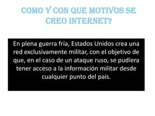 Como y con que motivos se
       creo internet?

En plena guerra fría, Estados Unidos crea una
red exclusivamente militar, con el objetivo de
que, en el caso de un ataque ruso, se pudiera
 tener acceso a la información militar desde
           cualquier punto del país.
 