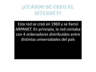 ¿Cuándo se creo el
       internet?
 Esta red se creó en 1969 y se llamó
ARPANET. En principio, la red contaba
con 4 ordenadores distribuidos entre
   distintas universidades del país
 