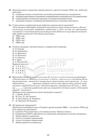 43. Децентралізація управління промисловістю в другій половині 1950-х рр. відбулася
внаслідок:
А створення вільних економічних зон на базі республіканських підприємств;
Б ліквідаціїдирективногоплануваннятавпровадженнягоспрозрахункунапідприємствах;
В упровадження системи рад народних господарств (раднаргоспів);
Г ліквідації союзних і утворення республіканських галузевих міністерств.
44. У яких роках в українській науці відбулися описані нижче зрушення?
«В Інституті надтвердих матеріалів виготовлено перші штучні алмази, у Фізико-
технічному інституті побудовано найбільший у світі на той час прискорювач
електронів, в Інституті фізики розгорнулися дослідження в галузі фізики атомного
ядра завдяки уведенню в дію ядерного реактора».
А 1950-х рр.;
Б 1960-х рр.;
В 1970-х рр.;
Г 1980-х рр.
45. Укажіть прізвища «шістдесятників» в українській літературі:
1) О. Гончар;
2) В. Симоненко;
3) А. Малишко;
4) Л. Костенко;
5) А. Горська;
6) І. Драч;
7) І. Світличний.
Варіанти відповіді:
А 1, 2, 4, 5;
Б 2, 4, 5, 7;
В 1, 2, 3, 6;
Г 2, 4, 6, 7.
46. Прочитайте уривок зі спогадів режисера Ю. Іллєнка та дайте відповідь на запитання.
«Увечері 4 вересня 1965 року у кінотеатрі «Україна» зібралася вся еліта Києва. Фільм
був розкручений... тому його й використали організатори акції протесту. ...Із зали
піднімається _______ з букетом. Говорить теплі слова, вручає квіти, раптом повер-
тається і звертається до зали: «Почалися арешти, повторюється 37-й рік...» ...Вска-
кує _______ і кричить українською крізь гул запущеної чекістами сирени: «Хто проти
тиранії – встаньте!»
Прізвища яких громадських діячів пропущено в уривку?
А І. Дзюба, В.Стус;
Б В. Стус, Л. Лук’яненко;
В Л. Лук’яненко, В. Чорновіл;
Г В. Чорновіл, М. Руденко.
47. Чи правильне твердження?
Піднесення опозиційного руху в Україні в другій половині 1960-х – на початку 1970-х рр.
було передусім спричинено:
1) подіями в Чехословаччині, які отримали назву «Празька весна»;
2) інтервенцією СРСР в Афганістан та згортанням міжнародної політики «розрядки».
А обидва варіанти правильні;
Б тільки 1-й варіант правильний;
В тільки 2-й варіант правильний;
Г обидва варіанти не правильні.
10
 