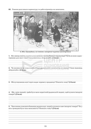 60. Уважно розгляньте карикатуру та дайте відповідь на запитання.
А. Юн. Громадяни, не стійте, імпортне взуття закінчується
1. Які явища життя українського суспільства відображає карикатура? Чи були вони харак-
терними для свого часу? Свою відповідь обґрунтуйте. (2 бали)
_____________________________________________________________________________
_____________________________________________________________________________
_____________________________________________________________________________
_____________________________________________________________________________
2. Чи вплинули на моральний клімат радянського суспільства ці явища? Свою відповідь
обґрунтуйте. (2 бали)
_____________________________________________________________________________
_____________________________________________________________________________
_____________________________________________________________________________
_____________________________________________________________________________
_____________________________________________________________________________
3. Обслуговуванню якої черги надає перевагу продавець? Поясніть чому? (2 бали)
_____________________________________________________________________________
_____________________________________________________________________________
_____________________________________________________________________________
_____________________________________________________________________________
4. Що, крім грошей, треба було мати пересічній радянській людині, щоб купити імпортні
товари? (2 бали)
_____________________________________________________________________________
_____________________________________________________________________________
_____________________________________________________________________________
_____________________________________________________________________________
_____________________________________________________________________________
5. Чим можна пояснити бажання радянських людей купувати саме імпортні товари? Чи у
всіх громадян була така можливість? Поясніть чому? (2 бали)
_____________________________________________________________________________
_____________________________________________________________________________
_____________________________________________________________________________
_____________________________________________________________________________
_____________________________________________________________________________
_____________________________________________________________________________
_____________________________________________________________________________
15
 