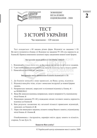 © Український центр оцінювання якості освіти, 2008
Тест складається з 60 завдань різних форм. Відповіді на завдання 1–58
Ви маєте позначити в бланку А. Відповіді на завдання 59 і 60 слід перенести до
бланка Б. Правила виконання зазначені перед завданнями кожної нової форми.
Інструкція щодо роботи в тестовому зошиті
1. Відповідайте тільки після того, як Ви уважно прочитали та зрозуміли завдання.
2. У разі необхідності використовуйте як чернетку вільні від тексту місця в зошиті.
3. Намагайтеся виконати всі завдання.
Інструкція щодо заповнення бланків відповідей А і Б
1. До бланків записуйте лише правильні, на Вашу думку, відповіді.
2. Відповіді вписуйте чітко, згідно з вимогами інструкції до кожної форми
завдань.
3. Неправильно записані, закреслені та підчищені відповіді у бланку А –
це ПОМИЛКА!
4. Якщо Ви записали відповідь неправильно, можете виправити її у відповідному
місці бланка А.
5. Виконавши завдання 59 і 60 у відведених місцях тестового зошита, перенесіть
відповіді до бланка Б.
6. Ваш результат залежатиме від загальної кількості правильних відповідей,
записаних до бланків А і Б.
7. Перш ніж виконувати завдання, позначте номер Вашого зошита у відповідному
місці бланка А і бланка Б.
Ознайомившись з інструкцією, перевірте якість друку зошита та кількість
сторінок. Їх має бути 16.
Бажаємо Вам успіху!
ТЕСТ
З ІСТОРІЇ УКРАЇНИ
Час виконання – 120 хвилин
ЗОШИТ
2
ЗОВНІШНЄ
НЕЗАЛЕЖНЕ
ОЦІНЮВАННЯ – 2008
 