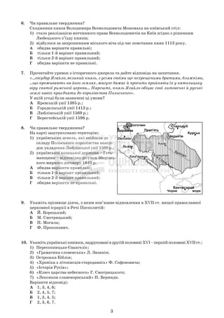 3
6. Чи правильне твердження?
Сходження князя Володимира Всеволодовича Мономаха на київський стіл:
1) стало реалізацією вотчинного права Всеволодовичів на Київ згідно з рішенням
Любецького з’їзду князів;
2) відбулося за запрошенням міського віча під час повстання киян 1113 року.
А обидва варіанти правильні;
Б тільки 1-й варіант правильний;
В тільки 2-й варіант правильний;
Г обидва варіанти не правильні.
7. Прочитайте уривок з історичного джерела та дайте відповідь на запитання.
«...государ Ягайло, великий князь, з усіма своїми ще нехрещеними братами, ближніми,
...що проживають на його землях, жагуче бажає й просить прийняти їх у католицьку
віру святої римської церкви... Нарешті, князь Ягайло обіцяє свої литовські й руські
землі навік приєднати до королівства Польського».
У якій угоді були зазначені ці умови?
А Кревській унії 1385 р.;
Б Городельській унії 1413 р.;
В Люблінській унії 1569 р.;
Г Берестейській унії 1596 р.
8. Чи правильне твердження?
На карті заштриховано територію:
1) українських земель, які ввійшли до
складу Польського королівства внаслі-
док укладення Люблінської унії 1569 р.;
2) української козацької держави – Геть-
манщини – відповідно до умов Зборівсь-
кого мирного договору 1649 р.
А обидва варіанти правильні;
Б тільки 1-й варіант правильний;
В тільки 2-й варіант правильний;
Г обидва варіанти не правильні.
9. Укажіть прізвище діяча, з яким пов’язане відновлення в XVII ст. вищої православної
церковної ієрархії в Речі Посполитій:
А Й. Борецький;
Б М. Смотрицький;
В П. Могила;
Г Ф. Прокопович.
10. Укажітьукраїнськікнижки,надрукованівдругійполовиніXVI–першійполовиніXVIIст.:
1) Пересопницьке Євангеліє;
2) «Граматика словенська» Л. Зизанія;
3) Острозька Біблія;
4) «Хроніка з літописців стародавніх» Ф. Софоновича;
5) «Історія Русів»;
6) «Ключ царства небесного» Г. Смотрицького;
7) «Лексикон славенороський» П. Беринди.
Варіанти відповіді:
А 1, 3, 4, 6;
Б 2, 4, 5, 7;
В 1, 3, 4, 5;
Г 2, 3, 6, 7.
 