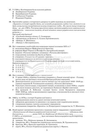 5
17. У 1768 р. Коліївщиною були охоплені райони:
А Лівобережної України;
Б Правобережної України;
В Слобідської України;
Г Південної України.
18. Прочитайте уривок з історичного джерела та дайте відповідь на запитання.
«Бувають в історії народів дати, які немовби розривають надвоє їхнє життя й кла-
дуть межу високу посеред рівного шляху історичних подій... Ми маємо таку історичну
дату – це... рік 1798-й. Того року прилетіла перша ластівка українського національного
відродження – невеличка книжка, од якої початок нового українського письменства
рахуємо...»
Про який твір йдеться?
А «Сад божественних пісень» Г. Сковороди;
Б «Запорожець за Дунаєм» С. Гулака-Артемовського;
В «Кобзар» Т. Шевченка;
Г «Енеїда» І. Котляревського.
19. Які з наведених подій відбулися впродовж першої половини ХІХ ст.?
1) заснування Кирило-Мефодіївського братства;
2) реформи Марії-Терезії та Йосифа ІІ в Австрійській імперії;
3) видання «Руською трійцею» альманаху «Русалка Дністровая»;
4) спорудження залізниці від Балти до Одеси;
5) утворення «Товариства об’єднаних слов’ян»;
6) скасування панщини на західноукраїнських землях;
7) упровадження на Наддніпрянській Україні єдиної системи початкової освіти.
Варіанти відповіді:
А 1, 2, 4, 5;
Б 2, 4, 6, 7;
В 1, 3, 5, 6;
Г 2, 4, 5, 7.
20. Яке з поданих нижче тверджень є правильним?
А У травні 1848 р. українці Галичини створюють у Львові власний орган – Головну
руську раду на противагу польській Центральній раді народовій.
Б Демократизація суспільного життя імперії під час революції 1848–1849 рр.
сприяла виданню Я. Головацьким альманаху «Русалка Дністровая».
В Унаслідок утисків влади, в парламенті імперії, скликаному в липні 1848 р., україн-
ці не мали жодного депутата, це спричинило Львівське збройне повстання.
Г Під проводом Л. Кобилиці «холерні бунти» селян Закарпаття впродовж
1848–1849 рр. набули організованого характеру; учасниками було висунуто чіткі
економічні вимоги.
21. 1863 р. та 1876 р. в історії України пов’язані з:
А упровадженням земств та єдиної системи початкової освіти;
Б забороною друкування та завезення з-за кордону книг українською мовою;
В створенням перших гуртків хлопоманів і народників;
Г заснуванням товариства «Просвіта» та Літературного товариства ім. Т. Шевченка.
22. Який варіант заповнення пропусків у поданому нижче твердженні є правильним?
«Напівлегальні об’єднання української інтелігенції – __________ – відновили свою
діяльність у _________ роках ХІХ ст. Найбільше об’єднання того часу _________.
У 1897 р. за ініціативи _________ було засновано Загальноукраїнську безпартійну
організацію».
А громади, 70-х, Київська громада, В. Антоновича;
Б товариства, 80-х, Товариство українських поступовців, М. Грушевського;
В братства, 90-х, Братство тарасівців, Б. Грінченка;
Г партії, 90-х, Русько-Українська радикальна партія, І. Франка.
 