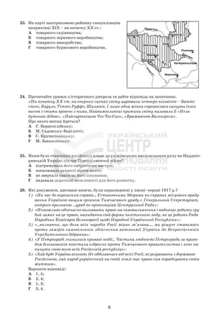 6
23. На карті заштриховано районну спеціалізацію
наприкінці ХІХ – на початку ХХ ст.:
А товарного садівництва;
Б товарного зернового виробництва;
В товарного виноробства;
Г товарного бурякового виробництва.
24. Прочитайте уривок з історичного джерела та дайте відповідь на запитання.
«На початку XX ст. на оперних сценах світу царювали четверо чоловіків – Батті-
стіні, Карузо, Тітто Руффо, Шаляпін. І лише одна жінка спромоглася сягнути їхніх
висот і стати врівень з ними. Найвимогливіші критики світу називали її «Неза-
бутньою Аїдою», «Найчарівнішою Чіо-Чіо-Сан», «Вражаючою Валькірією».
Про якого митця йдеться?
А Г. Борисоглібську;
Б М. Садовську-Барілотті;
В С. Крушельницьку;
Г М. Заньковецьку.
25. Яким було ставлення російської влади до українського національного руху на Наддніп-
рянській Україні під час Першої світової війни?
А підтримувала його патріотичні настрої;
Б посилювала репресії проти нього;
В не звертала уваги на його існування;
Г надавала додаткові можливості для його розвитку.
26. Які документи, цитовані нижче, були оприлюднені у липні–серпні 1917 р.?
1) «На час до вирішення справи... Установчими Зборами по справах місцевого вряду-
вання Україною вищим органом Тимчасового уряду є Генеральний Секретаріат,
котрого призначає ...уряд по пропозиціям Центральної Ради»;
2) «Неможливо одночасно визнавати право на самовизначення і водночас робити гру-
бий замах на це право, накидаючи свої форми політичного ладу, як це робить Рада
Народних Комісарів Великоросії щодо Народної Української Республіки»;
3) «...визнаючи, що доля всіх народів Росії міцно зв’язана..., ми рішуче ставимось
проти замірів самовільного здійснення автономії України до Всеросійського
Учредительного Зібрання»;
4) «У Петрограді зчинилися криваві події... Частина людності Петрограда за приво-
дом більшовиків повстала озброєно проти Тимчасового правительства і хоче на-
кинути свою волю всій Російській республіці»;
5) «Хай буде Україна вільною. Не одділяючись від всієї Росії, не розриваючи з державою
Російською, хай народ український на своїй землі має право сам порядкувати своїм
життям».
Варіанти відповіді:
А 1, 5;
Б 2, 4;
В 1, 3;
Г 3, 4.
 