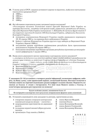 11
48. У якому році в СРСР, завдяки активності церкви та віруючих, відбулося святкування
тисячоліття хрещення Русі?
А 1980 р.;
Б 1985 р.;
В 1988 р.;
Г 1990 р.
49. Які обставини спричинили появу цитованої нижче постанови?
«Розглянувши висновки Тимчасової комісії Президії Верховної Ради України по
перевірці діяльності... посадових осіб органів влади, управління, громадських об’єднань...
Президія Верховної Ради України постановляє: 1. Відповідно до частини другої статті 7
та керуючись пунктом 6 статті 106 Конституції України, заборонити діяльність
Компартії України».
А підтримка керівництвом Компартії України спроби державного перевороту
19–21 серпня 1991 р. та сприяння його здійсненню в Україні;
Б бойкот і саботаж Компартією України другого туру виборів до Верховної Ради
України у березні 1990 р.;
В засудження вищим партійним керівництвом республіки Акта проголошення
незалежності України 24 серпня 1991 р.;
Г блокування місцевими партійними органами республіки підготовки до всеукраїн-
ського референдуму 1 грудня 1991 р.
50. Назва якого державного органу пропущена в цитованому нижче документі?
«...контроль за додержанням конституційних прав і свобод людини і громадянина та
захист прав кожного на території України і межах її юрисдикції здійснює Уповнова-
жений __________ з прав людини, який в своїй діяльності керується Конституцією
України, законами України, чинними міжнародними договорами...»
А Верховна Рада України;
Б Президент України;
В Кабінет Міністрів України;
Г Конституційний Суд України.
51. Установіть відповідність між заходами та діячами, причетними до них.
У завданнях 51–54 до кожного з чотирьох рядків інформації, позначених цифрами, вибе-
ріть, на Вашу думку, один правильний варіант, позначений буквою. Поставте позначки в
таблиці зошита на перетині відповідних рядків (цифри) і колонок (букви). Перенесіть по-
значки до бланка А згідно з інструкцією. Усі інші види Вашого запису у бланку А
комп’ютерна програма реєструватиме як помилку!
Будьте особливо уважні, заповнюючи бланк А!
Не погіршуйте власноручно свого результату неправильною формою запису відповідей
1 створення перших осередків центральної
князівської влади на місцях – «погостів»;
2 запровадження християнства як державної
релігії;
3 укладення першої писаної збірки руських
законів;
4 організація з’їзду князів у Любечі.
А князь Ярослав Мудрий;
Б княгиня Ольга;
В князь Володимир Великий;
Г князь Данило Галицький;
Д князь Володимир Мономах.
А Б В Г Д
1
2
3
4
 