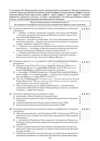 13
А Б В Г
1
2
3
4
А Б В Г
1
2
3
4
А Б В Г
1
2
3
4
У завданнях 55–58 розташуйте події в хронологічній послідовності. Поставте позначки в
таблиці зошита на перетині відповідних рядків (цифри) і колонок (букви). Цифрі 1 має від-
повідати обрана Вами перша подія, цифрі 2 – друга, цифрі 3 – третя, цифрі 4 – четверта.
Перенесіть позначки до бланка А згідно з інструкцією. Усі інші види Вашого запису у
бланку А комп’ютерна програма реєструватиме як помилку!
Будьте особливо уважні, заповнюючи бланк А!
Не погіршуйте власноручно свого результату неправильною формою запису відповідей
55. Установіть хронологічну послідовність подій, які відображено в цитованих
документах:
А «...Прибув до Києва святійший патріарх єрусалимський Феофан.
...поставив і висвятив на митрополію Київську чоловіка гідного й чес-
ного іменем Йов Борецький...»;
Б «Хортиця – місцевість на Борисфені. Тут князь Вишневецький поста-
вив колись фортецю... Середину цього місця оточив муром та огорожею
з дубів, зміцнених природою та Богом...»;
В «...Через рік після перемоги під Берестечком повністю загинуло поль-
ське військо. ...господарю ж Василю довелося влаштовувати весілля
своєї дочки Розанди з Тимошем, сином гетьмана Хмеля...»;
Г «...Генералісимус Василь Голіцин сказав козакам, що царі, згідно зі
старим звичаєм, дозволили їм обрати вільними голосами гетьмана...
Згодом почулися голоси, що хочуть вибрати Мазепу...»
56. Установіть хронологічну послідовність подій, які відображено в цитованих
документах:
А «Кирило-мефодіївські братчики, повернені з заслання, зібралися в
Петербурзі. Жваву діяльність виявив Куліш, який із Білозерським
розпочинає видавати український місячник «Основа»;
Б «...Засноване політичне товариство «Головна Рада» мало обстоювати
перед центральним правительством... національні потреби українців;
його органом стала газета «Зоря Галицька»;
В «Тут же склався гурток із чотирьох душ... Поїхали Дніпром на могилу
Тараса Шевченка... Молодь дала на могилі Тараса клятву не зраджу-
вати Україні та все життя оддати їй...»;
Г «Після звільнення від нас графа Розумовського... для належного
управління в Малій Росії створити Малоросійську колегію, у якій бути
головним... графу Рум’янцеву».
57. Установіть хронологічну послідовність подій:
А заснування у Києві Української академії наук;
Б проголошення радянської влади в Україні Всеукраїнським з’їздом рад
у Харкові;
В схвалення Центральною Радою проекту Конституції УНР;
Г проголошення Центральною Радою незалежності УНР.
58. Установіть хронологічну послідовність подій, які відображено в цитованих
документах:
А «Засідання рекомендує, щоб Українська РСР та Білоруська РСР були
запрошені стати членами-засновниками пропонованої Міжнародної
Організації»;
Б «...ліквідувати Українську Раду народного господарства. Визнати за
необхідне ліквідувати Ради народного господарства економічних рай-
онів УРСР»;
В «Своїм головним завданням Група вважає ознайомлення світової гро-
мадськості з фактами порушень на терені України Загальної Деклара-
ції прав людини...»;
Г «Необхідно підтримати ініціативну групу по переходу до православ’я,
підтриматисвящеників,якіпереходятьвідуніатствадоправославноївіри».
А Б В Г
1
2
3
4
 