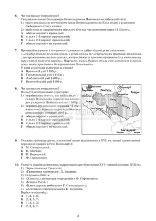 6. Чи правильне твердження?
Сходження князя Володимира Всеволодовича Мономаха на київський стіл:
1) стало реалізацією вотчинного права Всеволодовичів на Київ згідно з рішенням
Любецького з’їзду князів;
2) відбулося за запрошенням міського віча під час повстання киян 1113 року.
А обидва варіанти правильні;
Б тільки 1-й варіант правильний;
В тільки 2-й варіант правильний;
Г обидва варіанти не правильні.
7. Прочитайте уривок з історичного джерела та дайте відповідь на запитання.
«...государ Ягайло, великий князь, з усіма своїми ще нехрещеними братами, ближніми,
...що проживають на його землях, жагуче бажає й просить прийняти їх у католицьку
віру святої римської церкви... Нарешті, князь Ягайло обіцяє свої литовські й руські
землі навік приєднати до королівства Польського».
У якій угоді були зазначені ці умови?
А Кревській унії 1385 р.;
Б Городельській унії 1413 р.;
В Люблінській унії 1569 р.;
Г Берестейській унії 1596 р.
8. Чи правильне твердження?
На карті заштриховано територію:
1) українських земель, які ввійшли до
складу Польського королівства внаслі-
док укладення Люблінської унії 1569 р.;
2) української козацької держави – Геть-
манщини – відповідно до умов Зборівсь-
кого мирного договору 1649 р.
А обидва варіанти правильні;
Б тільки 1-й варіант правильний;
В тільки 2-й варіант правильний;
Г обидва варіанти не правильні.
9. Укажіть прізвище діяча, з яким пов’язане відновлення в XVII ст. вищої православної
церковної ієрархії в Речі Посполитій:
А М. Смотрицький;
Б П. Могила;
В Й. Борецький;
Г Ф. Прокопович.
10. Укажітьукраїнськікнижки,надрукованівдругійполовиніXVI–першійполовиніXVIIст.:
1) Пересопницьке Євангеліє;
2) «Граматика словенська» Л. Зизанія;
3) Острозька Біблія;
4) «Хроніка з літописців стародавніх» Ф. Софоновича;
5) «Історія Русів»;
6) «Ключ царства небесного» Г. Смотрицького;
7) «Лексикон славенороський» П. Беринди.
Варіанти відповіді:
А 1, 3, 4, 6;
Б 2, 4, 5, 7;
В 1, 3, 4, 5;
Г 2, 3, 6, 7.
3
 