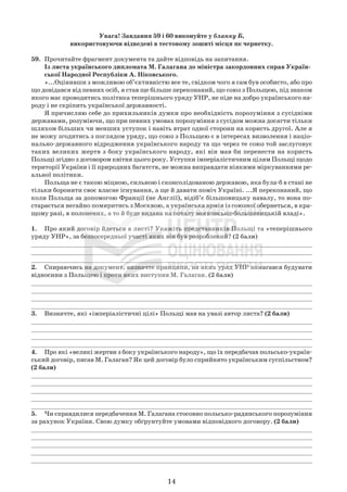 14
Увага! Завдання 59 і 60 виконуйте у бланку Б,
використовуючи відведені в тестовому зошиті місця як чернетку.
59. Прочитайте фрагмент документа та дайте відповідь на запитання.
Із листа українського дипломата М. Галагана до міністра закордонних справ Україн-
ської Народної Республіки А. Ніковського.
«...Оцінивши з можливою об’єктивністю все те, свідком чого я сам був особисто, або про
що довідався від певних осіб, я став ще більше переконаний, що союз з Польщею, під знаком
якого має проводитись політика теперішнього уряду УНР, не піде на добро українського на-
роду і не скріпить української державності.
Я причисляю себе до прихильників думки про необхідність порозуміння з сусідніми
державами, розуміючи, що при певних умовах порозуміння з сусідом можна досягти тільки
шляхом більших чи менших уступок і навіть втрат одної сторони на користь другої. Але я
не можу згодитись з поглядом уряду, що союз з Польщею є в інтересах визволення і націо-
нально-державного відродження українського народу та що через те союз той заслуговує
таких великих жертв з боку українського народу, які він мав би перенести на користь
Польщі згідно з договором квітня цього року. Уступки імперіалістичним цілям Польщі щодо
території України і її природних багатств, не можна виправдати ніякими міркуваннями ре-
альної політики.
Польща не є такою міцною, сильною і сконсолідованою державою, яка була-б в стані не
тільки боронити своє власне існування, а ще й давати поміч Україні. ...Я переконаний, що
коли Польща за допомогою Франції (не Англії), відіб’є більшовицьку навалу, то вона по-
старається негайно помиритись з Москвою, а українська армія із союзної обернеться, в кра-
щому разі, в полонених, а то й буде видана на поталу московсько-большевицькій владі».
1. Про який договір йдеться в листі? Укажіть представників Польщі та «теперішнього
уряду УНР», за безпосередньої участі яких він був розроблений? (2 бали)
_____________________________________________________________________________
_____________________________________________________________________________
_____________________________________________________________________________
2. Спираючись на документ, визначте принципи, на яких уряд УНР намагався будувати
відносини з Польщею і проти яких виступив М. Галаган. (2 бали)
_____________________________________________________________________________
_____________________________________________________________________________
_____________________________________________________________________________
_____________________________________________________________________________
3. Визначте, які «імперіалістичні цілі» Польщі мав на увазі автор листа? (2 бали)
_____________________________________________________________________________
_____________________________________________________________________________
_____________________________________________________________________________
_____________________________________________________________________________
4. Про які «великі жертви з боку українського народу», що їх передбачав польсько-україн-
ський договір, писав М. Галаган? Як цей договір було сприйнято українським суспільством?
(2 бали)
_____________________________________________________________________________
_____________________________________________________________________________
_____________________________________________________________________________
_____________________________________________________________________________
_____________________________________________________________________________
5. Чи справдилися передбачення М. Галагана стосовно польсько-радянського порозуміння
за рахунок України. Свою думку обґрунтуйте умовами відповідного договору. (2 бали)
_____________________________________________________________________________
_____________________________________________________________________________
_____________________________________________________________________________
_____________________________________________________________________________
_____________________________________________________________________________
 