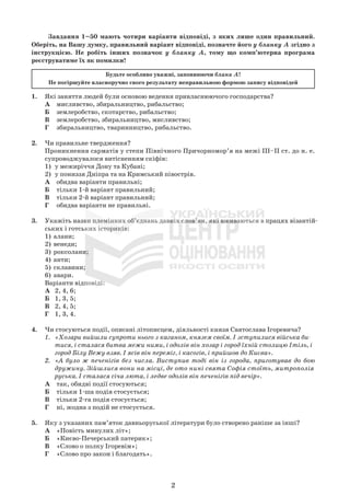 2
Завдання 1–50 мають чотири варіанти відповіді, з яких лише один правильний.
Оберіть, на Вашу думку, правильний варіант відповіді, позначте його у бланку А згідно з
інструкцією. Не робіть інших позначок у бланку А, тому що комп’ютерна програма
реєструватиме їх як помилки!
Будьте особливо уважні, заповнюючи бланк А!
Не погіршуйте власноручно свого результату неправильною формою запису відповідей
1. Які заняття людей були основою ведення привласнюючого господарства?
А мисливство, збиральництво, рибальство;
Б землеробство, скотарство, рибальство;
В землеробство, збиральництво, мисливство;
Г збиральництво, тваринництво, рибальство.
2. Чи правильне твердження?
Проникнення сарматів у степи Північного Причорномор’я на межі III–ІІ ст. до н. е.
супроводжувалося витісненням скіфів:
1) у межиріччя Дону та Кубані;
2) у пониззя Дніпра та на Кримський півострів.
А обидва варіанти правильні;
Б тільки 1-й варіант правильний;
В тільки 2-й варіант правильний;
Г обидва варіанти не правильні.
3. Укажіть назви племінних об’єднань давніх слов’ян, які вживаються в працях візантій-
ських і готських істориків:
1) алани;
2) венеди;
3) роксолани;
4) анти;
5) склавини;
6) авари.
Варіанти відповіді:
А 2, 4, 6;
Б 1, 3, 5;
В 2, 4, 5;
Г 1, 3, 4.
4. Чи стосуються події, описані літописцем, діяльності князя Святослава Ігоревича?
1. «Хозари вийшли супроти нього з каганом, князем своїм. І зступилися війська би-
тися, і сталася битва межи ними, і одолів він хозар і город їхній столицю Ітіль, і
город Білу Вежу взяв. І ясів він переміг, і касогів, і прийшов до Києва».
2. «А було ж печенігів без числа. Виступив тоді він із города, приготував до бою
дружину. Зійшлися вони на місці, де ото нині свята Софія стоїть, митрополія
руська. І сталася січа люта, і ледве одолів він печенігів під вечір».
А так, обидві події стосуються;
Б тільки 1-ша подія стосується;
В тільки 2-га подія стосується;
Г ні, жодна з подій не стосується.
5. Яку з указаних пам’яток давньоруської літератури було створено раніше за інші?
А «Повість минулих літ»;
Б «Києво-Печерський патерик»;
В «Слово о полку Ігоревім»;
Г «Слово про закон і благодать».
 