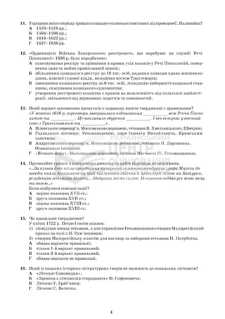 4
11. Упродовжякогоперіодутривалокозацько-селянськеповстанняпідпроводомС.Наливайка?
А 1576–1578 рр.;
Б 1594–1596 рр.;
В 1616–1622 рр.;
Г 1637–1638 рр.
12. «Ординацією Війська Запорозького реєстрового, що перебуває на службі Речі
Посполитої» 1638 р. було передбачено:
А скасовування реєстру та зрівняння в правах усіх козаків у Речі Посполитій, повер-
нення прав та майна православній церкві;
Б збільшення козацького реєстру до 10 тис. осіб, надання козакам права землеволо-
діння, власної судової влади, володіння містом Трахтемирів;
В зменшення козацького реєстру до 6 тис. осіб, ліквідацію виборності козацької стар-
шини, скасування козацького судочинства;
Г утворення реєстрового козацтва з правом на незалежність від польської адмініст-
рації, звільненого від державних податків та повинностей.
13. Який варіант заповнення пропусків у поданому нижче твердженні є правильним?
«У жовтні 1656 р. переговори завершилися підписанням __________ між Річчю Поспо-
литою та __________. Це викликало обурення __________. І він вступає у воєнний
союз з Трансільванією та __________».
А Віленськогоперемир’я,Московськоюдержавою,гетьманаБ.Хмельницького,Швецією;
Б Гадяцького договору, Гетьманщиною, царя Олексія Михайловича, Кримським
ханством;
В Андрусівського перемир’я, Московською державою, гетьмана П. Дорошенка,
Османською імперією;
Г «Вічного миру», Московською державою, султана Магомета IV, Гетьманщиною.
14. Прочитайте уривок з історичного джерела та дайте відповідь на запитання.
«...За кілька днів після приєднання козацького головнокомандувача графа Мазепи до
шведів князь Меншиков на чолі численного війська й артилерії пішов на Батурин,
резиденцію гетьмана Мазепи... Здобувши місто силою, Меншиков віддав усе живе мечу
та вогню...»
Коли відбулися описані події?
А перша половина XVII ст.;
Б друга половина XVII ст.;
В перша половина XVIII ст.;
Г друга половина XVIII ст.
15. Чи правильне твердження?
У квітні 1722 р. Петро І своїм указом:
1) ліквідував посаду гетьмана, а для управління Гетьманщиною створив Малоросійський
приказ на чолі з П. Рум’янцевим;
2) створив Малоросійську колегію для нагляду за виборами гетьмана П. Полуботка.
А обидва варіанти правильні;
Б тільки 1-й варіант правильний;
В тільки 2-й варіант правильний;
Г обидва варіанти не правильні.
16. Який із поданих історико-літературних творів не належить до козацьких літописів?
А «Літопис Самовидця»;
Б «Хроніка з літописців стародавніх» Ф. Софоновича;
В Літопис Г. Граб’янки;
Г Літопис С. Величка.
 