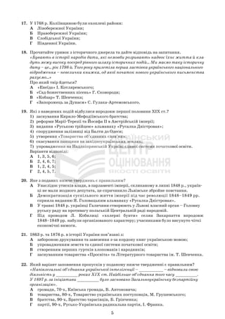 5
17. У 1768 р. Коліївщиною були охоплені райони:
А Лівобережної України;
Б Правобережної України;
В Слобідської України;
Г Південної України.
18. Прочитайте уривок з історичного джерела та дайте відповідь на запитання.
«Бувають в історії народів дати, які немовби розривають надвоє їхнє життя й кла-
дуть межу високу посеред рівного шляху історичних подій... Ми маємо таку історичну
дату – це... рік 1798-й. Того року прилетіла перша ластівка українського національного
відродження – невеличка книжка, од якої початок нового українського письменства
рахуємо...»
Про який твір йдеться?
А «Енеїда» І. Котляревського;
Б «Сад божественних пісень» Г. Сковороди;
В «Кобзар» Т. Шевченка;
Г «Запорожець за Дунаєм» С. Гулака-Артемовського.
19. Які з наведених подій відбулися впродовж першої половини ХІХ ст.?
1) заснування Кирило-Мефодіївського братства;
2) реформи Марії-Терезії та Йосифа ІІ в Австрійській імперії;
3) видання «Руською трійцею» альманаху «Русалка Дністровая»;
4) спорудження залізниці від Балти до Одеси;
5) утворення «Товариства об’єднаних слов’ян»;
6) скасування панщини на західноукраїнських землях;
7) упровадження на Наддніпрянській Україні єдиної системи початкової освіти.
Варіанти відповіді:
А 1, 3, 5, 6;
Б 2, 4, 6, 7;
В 1, 2, 4, 5;
Г 2, 4, 5, 7.
20. Яке з поданих нижче тверджень є правильним?
А Унаслідок утисків влади, в парламенті імперії, скликаному в липні 1848 р., україн-
ці не мали жодного депутата, це спричинило Львівське збройне повстання.
Б Демократизація суспільного життя імперії під час революції 1848–1849 рр.
сприяла виданню Я. Головацьким альманаху «Русалка Дністровая».
В У травні 1848 р. українці Галичини створюють у Львові власний орган – Головну
руську раду на противагу польській Центральній раді народовій.
Г Під проводом Л. Кобилиці «холерні бунти» селян Закарпаття впродовж
1848–1849 рр. набули організованого характеру; учасниками було висунуто чіткі
економічні вимоги.
21. 1863 р. та 1876 р. в історії України пов’язані з:
А забороною друкування та завезення з-за кордону книг українською мовою;
Б упровадженням земств та єдиної системи початкової освіти;
В створенням перших гуртків хлопоманів і народників;
Г заснуванням товариства «Просвіта» та Літературного товариства ім. Т. Шевченка.
22. Який варіант заповнення пропусків у поданому нижче твердженні є правильним?
«Напівлегальні об’єднання української інтелігенції – __________ – відновили свою
діяльність у _________ роках ХІХ ст. Найбільше об’єднання того часу _________.
У 1897 р. за ініціативи _________ було засновано Загальноукраїнську безпартійну
організацію».
А громади, 70-х, Київська громада, В. Антоновича;
Б товариства, 80-х, Товариство українських поступовців, М. Грушевського;
В братства, 90-х, Братство тарасівців, Б. Грінченка;
Г партії, 90-х, Русько-Українська радикальна партія, І. Франка.
 