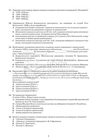 11. Упродовжякогоперіодутривалокозацько-селянськеповстанняпідпроводомС.Наливайка?
А 1576–1578 рр.;
Б 1594–1596 рр.;
В 1616–1622 рр.;
Г 1637–1638 рр.
12. «Ординацією Війська Запорозького реєстрового, що перебуває на службі Речі
Посполитої» 1638 р. було передбачено:
А утворення реєстрового козацтва з правом на незалежність від польської адмініст-
рації, звільненого від державних податків та повинностей;
Б збільшення козацького реєстру до 10 тис. осіб, надання козакам права землеволо-
діння, власної судової влади, володіння містом Трахтемирів;
В скасовування реєстру та зрівняння в правах усіх козаків у Речі Посполитій, повер-
нення прав та майна православній церкві;
Г зменшення козацького реєстру до 6 тис. осіб, ліквідацію виборності козацької стар-
шини, скасування козацького судочинства.
13. Який варіант заповнення пропусків у поданому нижче твердженні є правильним?
«У жовтні 1656 р. переговори завершилися підписанням __________ між Річчю Поспо-
литою та __________. Це викликало обурення __________. І він вступає у воєнний
союз з Трансільванією та __________».
А Андрусівського перемир’я, Московською державою, гетьмана П. Дорошенка,
Османською імперією;
Б Гадяцького договору, Гетьманщиною, царя Олексія Михайловича, Кримським
ханством;
В Віленськогоперемир’я,Московськоюдержавою,гетьманаБ.Хмельницького,Швецією;
Г «Вічного миру», Московською державою, султана Магомета IV, Гетьманщиною.
14. Прочитайте уривок з історичного джерела та дайте відповідь на запитання.
«...За кілька днів після приєднання козацького головнокомандувача графа Мазепи до
шведів князь Меншиков на чолі численного війська й артилерії пішов на Батурин,
резиденцію гетьмана Мазепи... Здобувши місто силою, Меншиков віддав усе живе мечу
та вогню...»
Коли відбулися описані події?
А перша половина XVII ст.;
Б друга половина XVII ст.;
В перша половина XVIII ст.;
Г друга половина XVIII ст.
15. Чи правильне твердження?
У квітні 1722 р. Петро І своїм указом:
1) ліквідував посаду гетьмана, а для управління Гетьманщиною створив Малоросійський
приказ на чолі з П. Рум’янцевим;
2) створив Малоросійську колегію для нагляду за виборами гетьмана П. Полуботка.
А обидва варіанти правильні;
Б тільки 1-й варіант правильний;
В тільки 2-й варіант правильний;
Г обидва варіанти не правильні.
16. Який із поданих історико-літературних творів не належить до козацьких літописів?
А «Літопис Самовидця»;
Б «Хроніка з літописців стародавніх» Ф. Софоновича;
В Літопис Г. Граб’янки;
Г Літопис С. Величка.
4
 