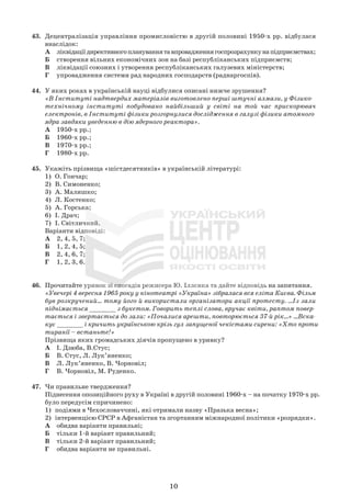 10
43. Децентралізація управління промисловістю в другій половині 1950-х рр. відбулася
внаслідок:
А ліквідаціїдирективногоплануваннятавпровадженнягоспрозрахункунапідприємствах;
Б створення вільних економічних зон на базі республіканських підприємств;
В ліквідації союзних і утворення республіканських галузевих міністерств;
Г упровадження системи рад народних господарств (раднаргоспів).
44. У яких роках в українській науці відбулися описані нижче зрушення?
«В Інституті надтвердих матеріалів виготовлено перші штучні алмази, у Фізико-
технічному інституті побудовано найбільший у світі на той час прискорювач
електронів, в Інституті фізики розгорнулися дослідження в галузі фізики атомного
ядра завдяки уведенню в дію ядерного реактора».
А 1950-х рр.;
Б 1960-х рр.;
В 1970-х рр.;
Г 1980-х рр.
45. Укажіть прізвища «шістдесятників» в українській літературі:
1) О. Гончар;
2) В. Симоненко;
3) А. Малишко;
4) Л. Костенко;
5) А. Горська;
6) І. Драч;
7) І. Світличний.
Варіанти відповіді:
А 2, 4, 5, 7;
Б 1, 2, 4, 5;
В 2, 4, 6, 7;
Г 1, 2, 3, 6.
46. Прочитайте уривок зі спогадів режисера Ю. Іллєнка та дайте відповідь на запитання.
«Увечері 4 вересня 1965 року у кінотеатрі «Україна» зібралася вся еліта Києва. Фільм
був розкручений... тому його й використали організатори акції протесту. ...Із зали
піднімається _______ з букетом. Говорить теплі слова, вручає квіти, раптом повер-
тається і звертається до зали: «Почалися арешти, повторюється 37-й рік...» ...Вска-
кує _______ і кричить українською крізь гул запущеної чекістами сирени: «Хто проти
тиранії – встаньте!»
Прізвища яких громадських діячів пропущено в уривку?
А І. Дзюба, В.Стус;
Б В. Стус, Л. Лук’яненко;
В Л. Лук’яненко, В. Чорновіл;
Г В. Чорновіл, М. Руденко.
47. Чи правильне твердження?
Піднесення опозиційного руху в Україні в другій половині 1960-х – на початку 1970-х рр.
було передусім спричинено:
1) подіями в Чехословаччині, які отримали назву «Празька весна»;
2) інтервенцією СРСР в Афганістан та згортанням міжнародної політики «розрядки».
А обидва варіанти правильні;
Б тільки 1-й варіант правильний;
В тільки 2-й варіант правильний;
Г обидва варіанти не правильні.
 