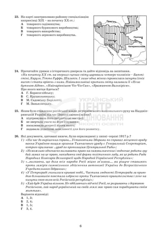 23. На карті заштриховано районну спеціалізацію
наприкінці ХІХ – на початку ХХ ст.:
А товарного садівництва;
Б товарного бурякового виробництва;
В товарного виноробства;
Г товарного зернового виробництва.
24. Прочитайте уривок з історичного джерела та дайте відповідь на запитання.
«На початку XX ст. на оперних сценах світу царювали четверо чоловіків – Батті-
стіні, Карузо, Тітто Руффо, Шаляпін. І лише одна жінка спромоглася сягнути їхніх
висот і стати врівень з ними. Найвимогливіші критики світу називали її «Неза-
бутньою Аїдою», «Найчарівнішою Чіо-Чіо-Сан», «Вражаючою Валькірією».
Про якого митця йдеться?
А Г. Борисоглібську;
Б С. Крушельницьку;
В М. Садовську-Барілотті;
Г М. Заньковецьку.
25. Яким було ставлення російської влади до українського національного руху на Наддніп-
рянській Україні під час Першої світової війни?
А підтримувала його патріотичні настрої;
Б не звертала уваги на його існування;
В посилювала репресії проти нього;
Г надавала додаткові можливості для його розвитку.
26. Які документи, цитовані нижче, були оприлюднені у липні–серпні 1917 р.?
1) «На час до вирішення справи... Установчими Зборами по справах місцевого вряду-
вання Україною вищим органом Тимчасового уряду є Генеральний Секретаріат,
котрого призначає ...уряд по пропозиціям Центральної Ради»;
2) «Неможливо одночасно визнавати право на самовизначення і водночас робити гру-
бий замах на це право, накидаючи свої форми політичного ладу, як це робить Рада
Народних Комісарів Великоросії щодо Народної Української Республіки»;
3) «...визнаючи, що доля всіх народів Росії міцно зв’язана..., ми рішуче ставимось
проти замірів самовільного здійснення автономії України до Всеросійського
Учредительного Зібрання»;
4) «У Петрограді зчинилися криваві події... Частина людності Петрограда за приво-
дом більшовиків повстала озброєно проти Тимчасового правительства і хоче на-
кинути свою волю всій Російській республіці»;
5) «Хай буде Україна вільною. Не одділяючись від всієї Росії, не розриваючи з державою
Російською, хай народ український на своїй землі має право сам порядкувати своїм
життям».
Варіанти відповіді:
А 1, 3;
Б 2, 4;
В 1, 5;
Г 3, 4.
6
 