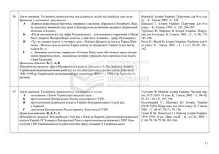 56 Зміст завдання: Установіть хронологічну послідовність подій, які знайшли своє відо-
браження в цитованих документах:
А «Кирило-мефодіївські братчики, повернені з заслання, зібралися в Петербурзі. Жва-
ву діяльність виявив Куліш, який із Білозерським розпочинає видавати український
місячник «Основа»;
Б «Після звільнення від нас графа Розумовського... для належного управління в Малій
Росії створити Малоросійську колегію, у якій бути головним... графу Рум’янцеву»;
В «Тут же склався гурток із чотирьох душ... Поїхали Дніпром на могилу Тараса Шев-
ченка... Молодь дала на могилі Тараса клятву не зраджувати Україні та все життя
оддати їй...»;
Г «...Засноване політичне товариство «Головна Рада» мало обстоювати перед центра-
льним правительством... національні потреби українців; його органом стала газета
«Зоря Галицька».
Правильна відповідь: Б, Г, А, В
Відповідність програмі: Друга Малоросійська колегія. Діяльність П. Рум’янцева в Україні.
Український національно-визвольний рух на західноукраїнських землях під час революції
1848–1849 рр. Український громадівський рух наприкінці 1850-х – у 1860-х рр. Братство та-
расівців
Власов В. Історія України: Підручник для 8-го кла-
су. – К.: Генеза, 2005. –С. 222.
Швидько Г. Історія України: Підручник для 8-го
класу. – К.: Генеза, 1999. –С. 287, 296–297.
Турченко Ф., Марокко В. Історія України: Підруч-
ник для 9-го класу. К.: Генеза, 2005. – С. 11, 96, 179,
187–188.
Реєнт О., Малій О. Історія України: Посібник для 9-
го класу. К.: Генеза, 2003. – С. 11–13, 92–93, 141–
142.
57 Зміст завдання: Установіть хронологічну послідовність подій:
А заснування у Києві Української академії наук;
Б проголошення Центральною Радою незалежності УНР;
В проголошення радянської влади в Україні Всеукраїнським з’їздом рад
у Харкові;
Г схвалення Центральною Радою проекту Конституції УНР.
Правильна відповідь: В, Б, Г, А
Відповідність програмі: Всеукраїнські з’їзди рад у Києві та Харкові, проголошення радянської
влади в Україні. ІV Універсал Центральної Ради та проголошення незалежності УНР. Кон-
ституція УНР. Національно-культурна політика уряду гетьмана П. Скоропадського
Турченко Ф. Новітня історія України. Частина пер-
ша. 1917–1939. 10 клас. К.: Генеза, 2002. – С. 84–85,
91–92, 110–111, 197–198.
Кульчицький С., Шаповал Ю. Історія України
(1914–1939): Підручник для 10-го класу. К.: Генеза,
2003. – С. 66–67, 70–71, 79, 156.
Гупан Н. М., Пометун О. І. Новітня історія України:
1914–1939: 10 кл.: Навч. посіб. – К.: А.С.К., 2003. –
С. 69–70, 74–75, 89, 185–186.
17
 